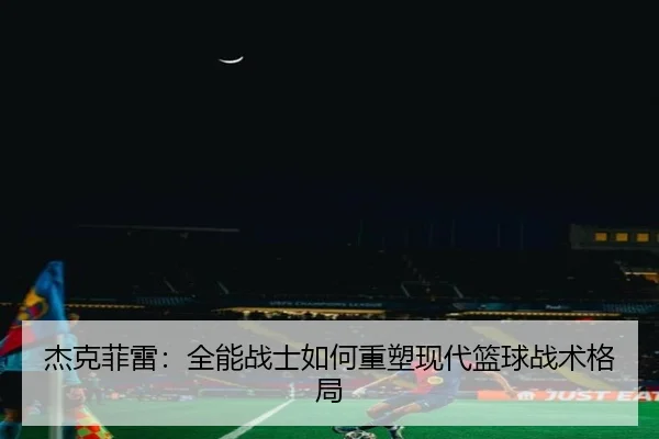 杰克菲雷：全能战士如何重塑现代篮球战术格局