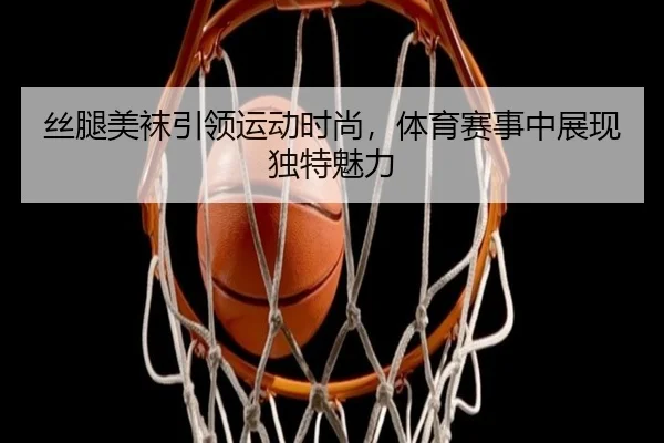 丝腿美袜引领运动时尚，体育赛事中展现独特魅力